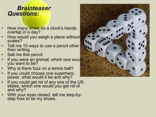 Brainteaser  Questions:   How many times do a clock's hands overlap in a day?  How would you weigh a plane without scales?  Tell me 10 ways to use a pencil other than writing.  Sell me this pencil.  If you were an animal, which one would you want to be?  Why is there fuzz on a tennis ball?  If you could choose one superhero power, what would it be and why?   If you could get rid of any one of the US states, which one would you get rid of and why?   With your eyes closed, tell me step-by-step how to tie my shoes. 
