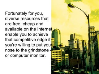 Fortunately for you, diverse resources that are free, cheap and available on the Internet, enable you to achieve that competitive edge if you're willing to put your nose to the grindstone -- or computer monitor. 