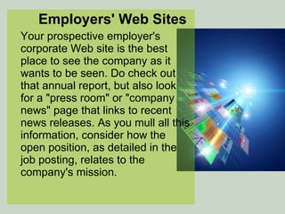 Employers' Web Sites Your prospective employer's corporate Web site is the best place to see the company as it wants to be seen. Do check out that annual report, but also look for a "press room" or "company news" page that links to recent news releases. As you mull all this information, consider how the open position, as detailed in the job posting, relates to the company's mission. 