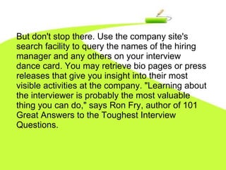 But don't stop there. Use the company site's search facility to query the names of the hiring manager and any others on your interview dance card. You may retrieve bio pages or press releases that give you insight into their most visible activities at the company. "Learning about the interviewer is probably the most valuable thing you can do," says Ron Fry, author of 101 Great Answers to the Toughest Interview Questions.  