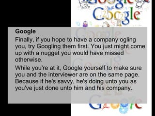 Google Finally, if you hope to have a company ogling you, try Googling them first. You just might come up with a nugget you would have missed otherwise. While you're at it, Google yourself to make sure you and the interviewer are on the same page. Because if he's savvy, he's doing unto you as you've just done unto him and his company. 