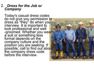 2.  Dress for the Job or Company   Today's casual dress codes do not give you permission to dress as "they" do when you interview. It is important to look professional and well -groomed. Whether you wear a suit or something less formal depends on the company culture and the position you are seeking. If possible, call to find out about the company dress code before the interview.  