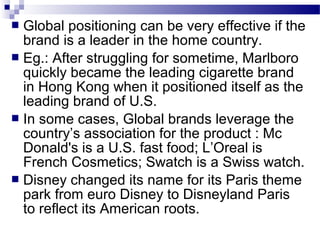  Global positioning can be very effective if the
  brand is a leader in the home country.
 Eg.: After struggling for sometime, Marlboro
  quickly became the leading cigarette brand
  in Hong Kong when it positioned itself as the
  leading brand of U.S.
 In some cases, Global brands leverage the
  country’s association for the product : Mc
  Donald's is a U.S. fast food; L’Oreal is
  French Cosmetics; Swatch is a Swiss watch.
 Disney changed its name for its Paris theme
  park from euro Disney to Disneyland Paris
  to reflect its American roots.
 