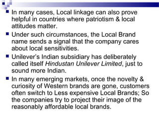    In many cases, Local linkage can also prove
    helpful in countries where patriotism & local
    attitudes matter.
   Under such circumstances, the Local Brand
    name sends a signal that the company cares
    about local sensitivities.
   Unilever’s Indian subsidiary has deliberately
    called itself Hindustan Unilever Limited, just to
    sound more Indian.
   In many emerging markets, once the novelty &
    curiosity of Western brands are gone, customers
    often switch to Less expensive Local Brands; So
    the companies try to project their image of the
    reasonably affordable local brands.
 