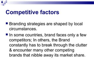 Competitive factors
 Branding strategies are shaped by local
  circumstances.
 In some countries, brand faces only a few
  competitors; In others, the Brand
  constantly has to break through the clutter
  & encounter many other competing
  brands that nibble away its market share.
 