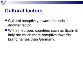 Cultural factors
 Cultural receptivity towards brands is
  another factor.
 Withinn europe, countries such as Spain &
  Italy are much more receptive towards
  brand names than Germany.
 
