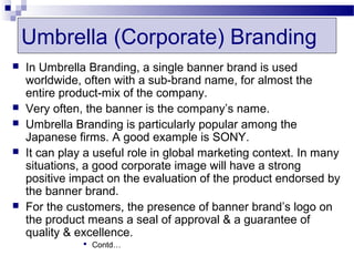 Umbrella (Corporate) Branding
   In Umbrella Branding, a single banner brand is used
    worldwide, often with a sub-brand name, for almost the
    entire product-mix of the company.
   Very often, the banner is the company’s name.
   Umbrella Branding is particularly popular among the
    Japanese firms. A good example is SONY.
   It can play a useful role in global marketing context. In many
    situations, a good corporate image will have a strong
    positive impact on the evaluation of the product endorsed by
    the banner brand.
   For the customers, the presence of banner brand’s logo on
    the product means a seal of approval & a guarantee of
    quality & excellence.
                Contd…
 
