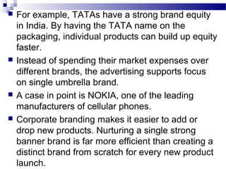    For example, TATAs have a strong brand equity
    in India. By having the TATA name on the
    packaging, individual products can build up equity
    faster.
   Instead of spending their market expenses over
    different brands, the advertising supports focus
    on single umbrella brand.
   A case in point is NOKIA, one of the leading
    manufacturers of cellular phones.
   Corporate branding makes it easier to add or
    drop new products. Nurturing a single strong
    banner brand is far more efficient than creating a
    distinct brand from scratch for every new product
    launch.
 