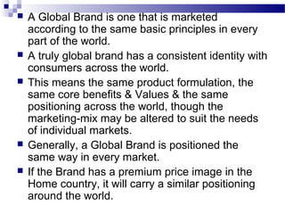    A Global Brand is one that is marketed
    according to the same basic principles in every
    part of the world.
   A truly global brand has a consistent identity with
    consumers across the world.
   This means the same product formulation, the
    same core benefits & Values & the same
    positioning across the world, though the
    marketing-mix may be altered to suit the needs
    of individual markets.
   Generally, a Global Brand is positioned the
    same way in every market.
   If the Brand has a premium price image in the
    Home country, it will carry a similar positioning
    around the world.
 