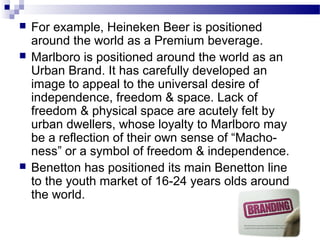    For example, Heineken Beer is positioned
    around the world as a Premium beverage.
   Marlboro is positioned around the world as an
    Urban Brand. It has carefully developed an
    image to appeal to the universal desire of
    independence, freedom & space. Lack of
    freedom & physical space are acutely felt by
    urban dwellers, whose loyalty to Marlboro may
    be a reflection of their own sense of “Macho-
    ness” or a symbol of freedom & independence.
   Benetton has positioned its main Benetton line
    to the youth market of 16-24 years olds around
    the world.
 
