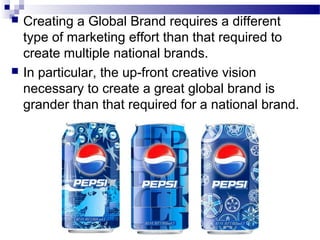    Creating a Global Brand requires a different
    type of marketing effort than that required to
    create multiple national brands.
   In particular, the up-front creative vision
    necessary to create a great global brand is
    grander than that required for a national brand.
 