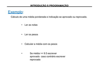 Exemplo:
Cálculo de uma média ponderada e indicação se aprovado ou reprovado.
• Ler as notas
• Ler os pesos
• Calcular a média com os pesos
• Se média >= 9.5 escrever
aprovado caso contrário escrever
reprovado
INTRODUÇÃO À PROGRAMAÇÃO
 