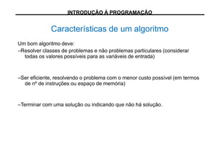 Um bom algoritmo deve:
–Resolver classes de problemas e não problemas particulares (considerar
todas os valores possíveis para as variáveis de entrada)
–Ser eficiente, resolvendo o problema com o menor custo possível (em termos
de nº de instruções ou espaço de memória)
–Terminar com uma solução ou indicando que não há solução.
Características de um algoritmo
INTRODUÇÃO À PROGRAMAÇÃO
 