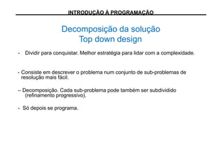 Decomposição da solução
Top down design
- Dividir para conquistar. Melhor estratégia para lidar com a complexidade.
- Consiste em descrever o problema num conjunto de sub-problemas de
resolução mais fácil.
– Decomposição. Cada sub-problema pode também ser subdividido
(refinamento progressivo).
- Só depois se programa.
INTRODUÇÃO À PROGRAMAÇÃO
 