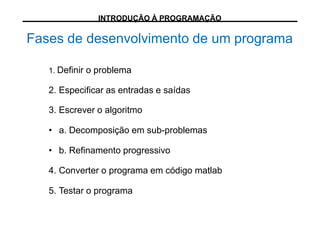 1. Definir o problema
2. Especificar as entradas e saídas
3. Escrever o algoritmo
• a. Decomposição em sub-problemas
• b. Refinamento progressivo
4. Converter o programa em código matlab
5. Testar o programa
Fases de desenvolvimento de um programa
INTRODUÇÃO À PROGRAMAÇÃO
 