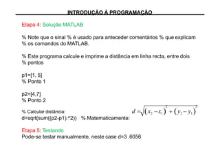 Etapa 4: Solução MATLAB
% Note que o sinal % é usado para anteceder comentários % que explicam
% os comandos do MATLAB.
% Este programa calcule e imprime a distância em linha recta, entre dois
% pontos
p1=[1, 5]
% Ponto 1
p2=[4,7]
% Ponto 2
% Calcular distância:
d=sqrt(sum((p2-p1).^2)) % Matematicamente:
Etapa 5: Testando
Pode-se testar manualmente, neste case d=3 .6056
2 2
d  x2 x1   y2  y1
INTRODUÇÃO À PROGRAMAÇÃO
 