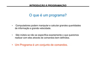 O que é um programa?
• Computadores podem manipular e calcular grandes quantidades
de informação a grande velocidade.
• São inúteis se não se específica exactamente o que queremos
realizar com eles através de comandos bem definidos.
• Um Programa é um conjunto de comandos.
INTRODUÇÃO À PROGRAMAÇÃO
 