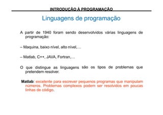 Linguagens de programação
A partir de 1940 foram sendo desenvolvidos várias linguagens de
programação:
– Maquina, baixo nível, alto nível,…
– Matlab, C++, JAVA, Fortran,…
O que distingue as linguagens
pretendem resolver.
são os tipos de problemas que
Matlab: excelente para escrever pequenos programas que manipulam
números. Problemas complexos podem ser resolvidos em poucas
linhas de código.
INTRODUÇÃO À PROGRAMAÇÃO
 