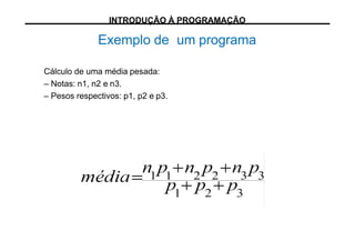Exemplo de um programa
Cálculo de uma média pesada:
– Notas: n1, n2 e n3.
– Pesos respectivos: p1, p2 e p3.
INTRODUÇÃO À PROGRAMAÇÃO
 