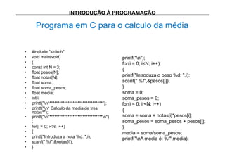 printf("n");
for(i = 0; i<N; i++)
{
printf("Introduza o peso %d: ",i);
scanf(" %f",&pesos[i]);
}
soma = 0;
soma_pesos = 0;
for(i = 0; i <N; i++)
{
soma = soma + notas[i]*pesos[i];
soma_pesos = soma_pesos + pesos[i];
}
media = soma/soma_pesos;
printf("nA media é: %f",media);
• #include "stdio.h"
• void main(void)
• {
• const int N = 3;
• float pesos[N];
• float notas[N];
• float soma;
• float soma_pesos;
• float media;
• int i;
• printf("n*********************************");
• printf("n* Calculo da media de tres
notas*");
• printf("n*********************************n")
;
• for(i = 0; i<N; i++)
• {
• printf("Introduza a nota %d: ",i);
• scanf(" %f",&notas[i]);
• }
Programa em C para o calculo da média
INTRODUÇÃO À PROGRAMAÇÃO
 