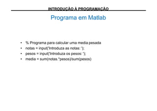 Programa em Matlab
• % Programa para calcular uma media pesada
• notas = input('Introduza as notas: ');
• pesos = input('Introduza os pesos: ');
• media = sum(notas.*pesos)/sum(pesos)
INTRODUÇÃO À PROGRAMAÇÃO
 