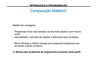 Comparação Matlab/C
Matlab tem vantagens:
– Programas muito mais simples: escrita mais rápida e com menos
erros.
– Versatilidade, mais fácil de adaptar a diferentes tipos de dados.
– Muito eficiente e melhor solução para pequenos programas que
envolvem calculo numérico
=> Muitos dos problemas de engenharia encaixam neste perfil
INTRODUÇÃO À PROGRAMAÇÃO
 