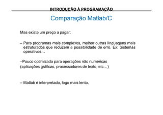 Comparação Matlab/C
Mas existe um preço a pagar:
– Para programas mais complexos, melhor outras linguagens mais
estruturados que reduzem a possibilidade de erro. Ex: Sistemas
operativos…
–Pouco optimizado para operações não numéricas
(aplicações gráficas, processadores de texto, etc…)
– Matlab é interpretado, logo mais lento.
INTRODUÇÃO À PROGRAMAÇÃO
 