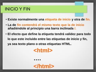 ● Existe normalmente una etiqueta de inicio y otra de fin.
<html>
….
</html>
INICIO Y FIN
● La de fin contendrá el mismo texto que la de inicio 
añadiéndole al principio una barra inclinada /.
● El efecto que define la etiqueta tendrá validez para todo
lo que este incluido entre las etiquetas de inicio y fin,
ya sea texto plano o otras etiquetas HTML..
 