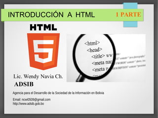 INTRODUCCIÓN A HTML
Lic. Wendy Navia Ch.
ADSIB
Agencia para el Desarrollo de la Sociedad de la Información en Bolivia
Email: ncwi0509@gmail.com
http://www.adsib.gob.bo
1 PARTE
 