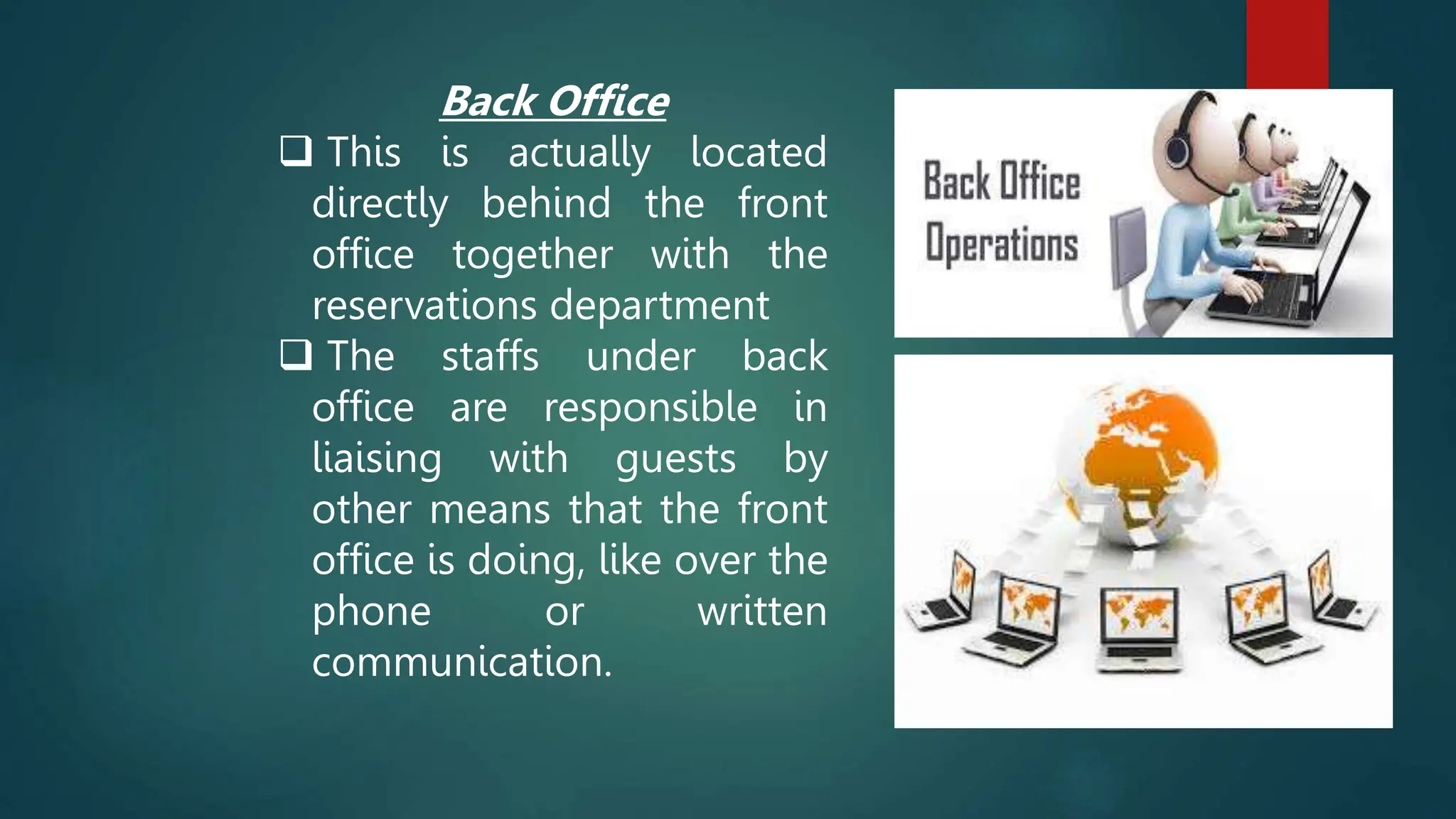 Back Office
 This is actually located
directly behind the front
office together with the
reservations department
 The staffs under back
office are responsible in
liaising with guests by
other means that the front
office is doing, like over the
phone or written
communication.
 