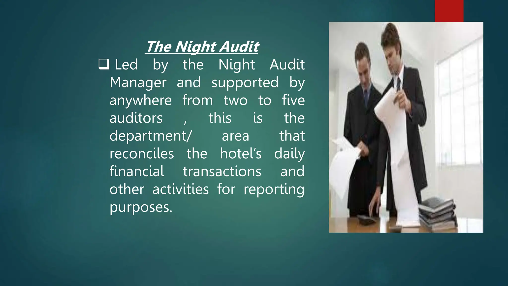 The Night Audit
 Led by the Night Audit
Manager and supported by
anywhere from two to five
auditors , this is the
department/ area that
reconciles the hotel’s daily
financial transactions and
other activities for reporting
purposes.
 