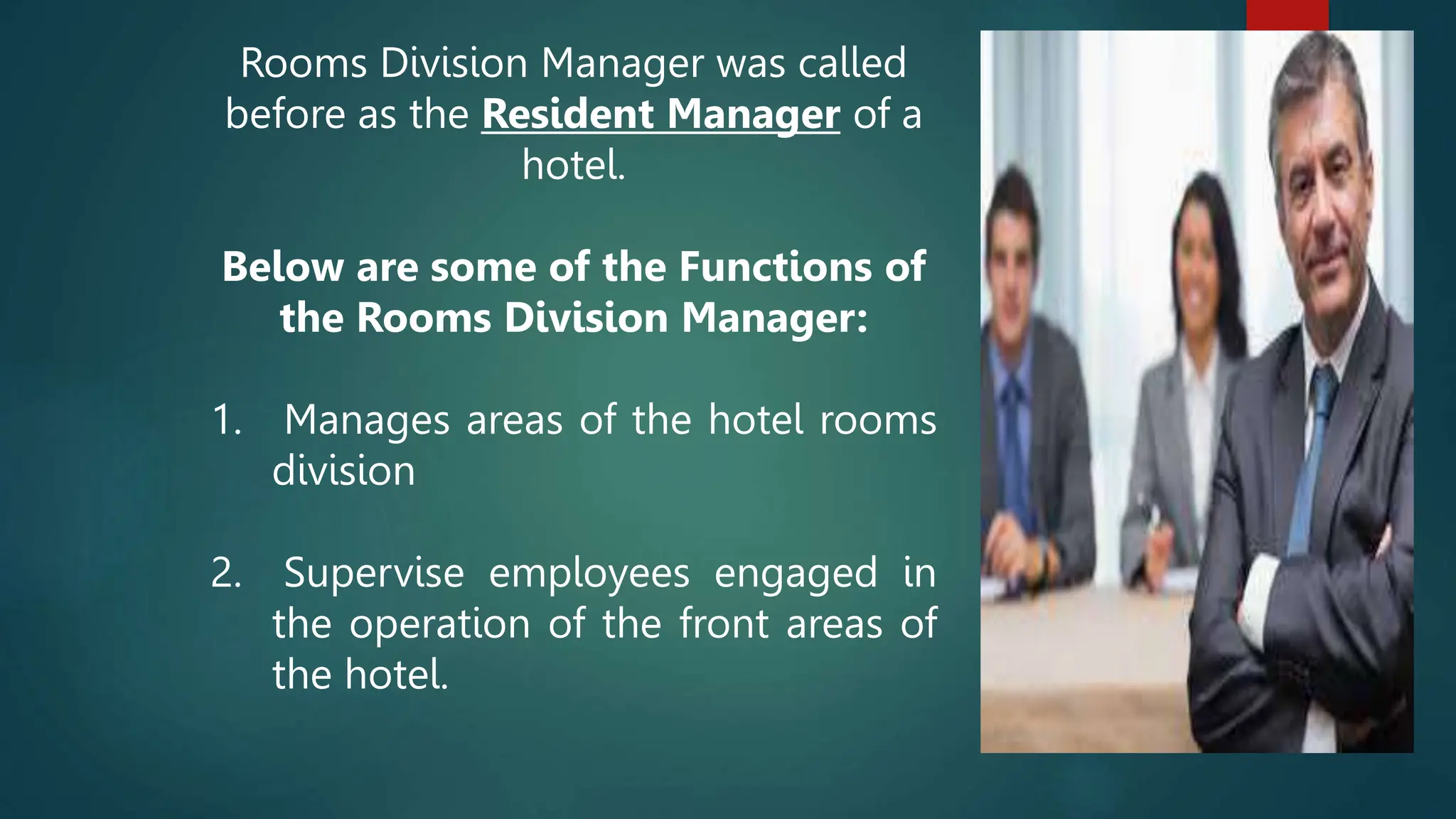 Rooms Division Manager was called
before as the Resident Manager of a
hotel.
Below are some of the Functions of
the Rooms Division Manager:
1. Manages areas of the hotel rooms
division
2. Supervise employees engaged in
the operation of the front areas of
the hotel.
 