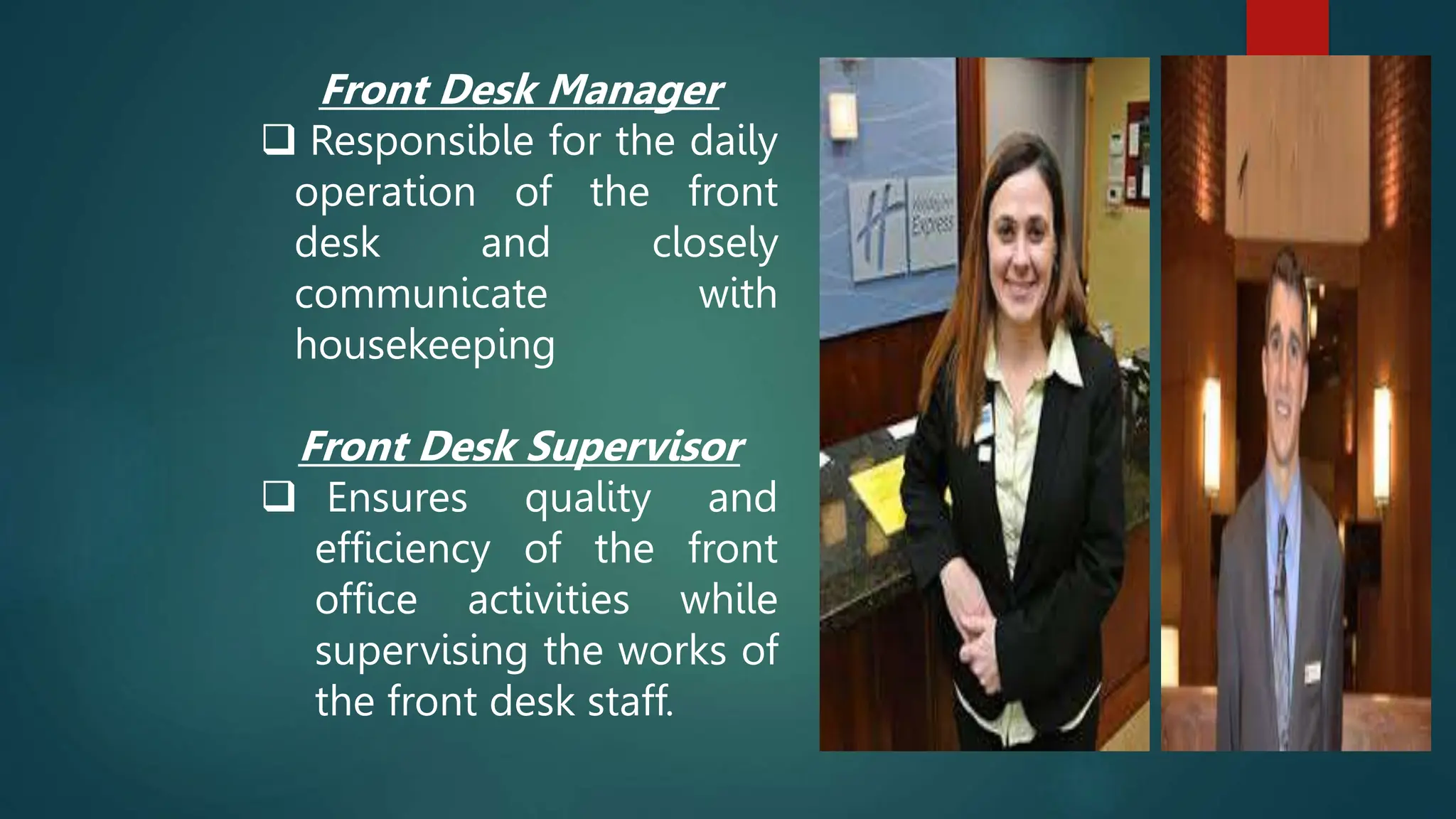 Front Desk Manager
 Responsible for the daily
operation of the front
desk and closely
communicate with
housekeeping
Front Desk Supervisor
 Ensures quality and
efficiency of the front
office activities while
supervising the works of
the front desk staff.
 
