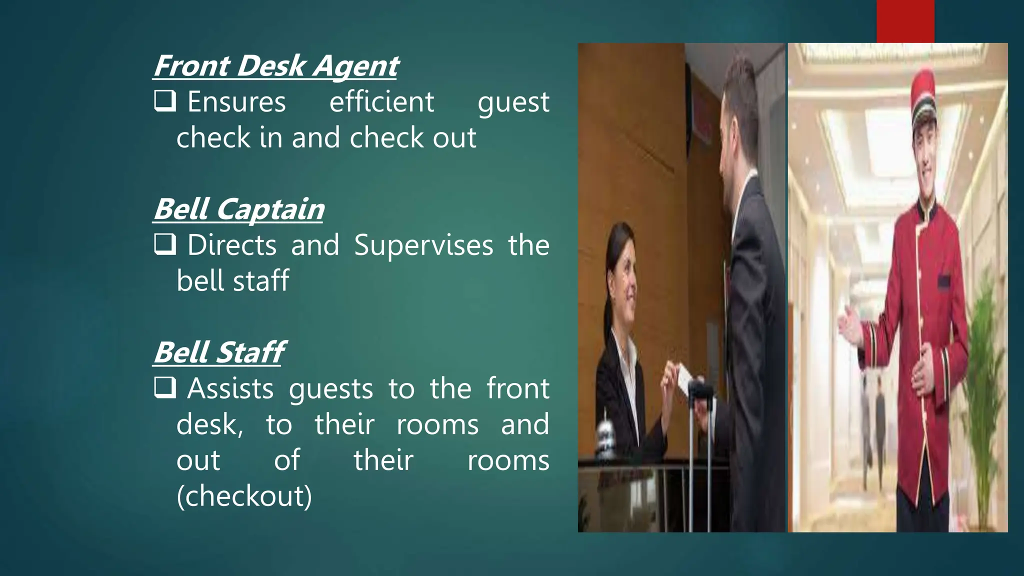 Front Desk Agent
 Ensures efficient guest
check in and check out
Bell Captain
 Directs and Supervises the
bell staff
Bell Staff
 Assists guests to the front
desk, to their rooms and
out of their rooms
(checkout)
 