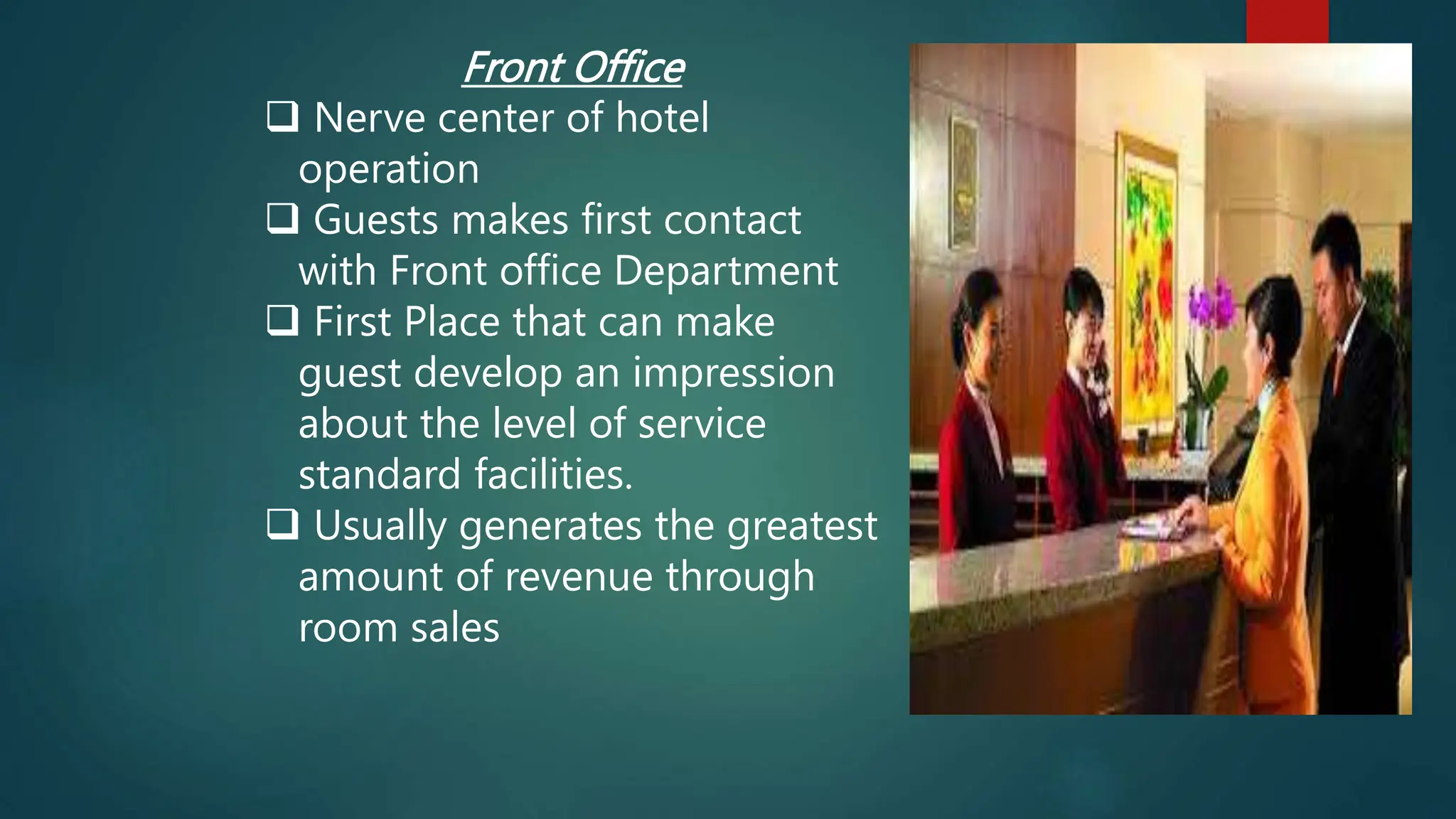 Front Office
 Nerve center of hotel
operation
 Guests makes first contact
with Front office Department
 First Place that can make
guest develop an impression
about the level of service
standard facilities.
 Usually generates the greatest
amount of revenue through
room sales
 