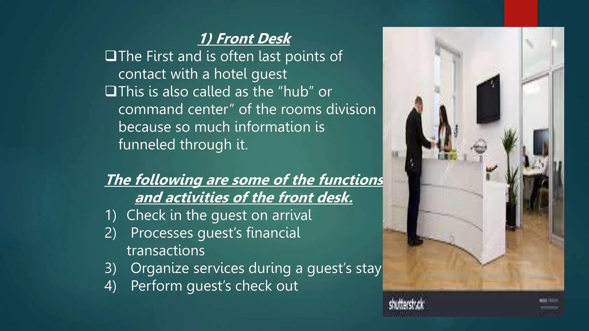 1) Front Desk
The First and is often last points of
contact with a hotel guest
This is also called as the “hub” or
command center” of the rooms division
because so much information is
funneled through it.
The following are some of the functions
and activities of the front desk.
1) Check in the guest on arrival
2) Processes guest’s financial
transactions
3) Organize services during a guest’s stay
4) Perform guest’s check out
 