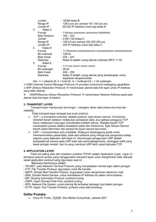 Jumlah : 16384 kelas B
Range IP : 128.0.xxx.xxx sampai 191.155.xxx.xxx
Jumlah IP : 65.532 IP Address untuk tiap kelas B
3. Kelas C
Format : 110nnnn nnnnnnnn nnnnnnnn hhhhhhhh
Byte Pertama : 192 – 223
Jumlah : 2.097.152 Kelas C
Range IP : 192.0.0.xxx sampai 223.255.255.xxx
Jumlah IP : 254 IP Address untuk tiap kelas C
4. Kelas D
Format : 1110mmmm mmmmmmmm mmmmmmmm mmmmmmmm
Bit multicast : 128 bit
Byte Inisial : 224 – 247
Deskripsi : Kelas D adalah ruang alamat multicast (RFC 1112)
5. Kelas E
Format : 1111rrrr rrrrrrrr rrrrrrrr rrrrrrrr
Bit cadangan : 28 bit
Byte Inisial : 248 – 255
Deskripsi : Kelas D adalah ruang alamat yang dicadangkan untuk
keperluan eksperimental.
Ket : n = network bit, h = host bit, m = multicast bit, r = bit cadangan
ICMP (Internet Control Message Protocol ) provides control and messaging capabilities
ARP (Adress Resolution Protocol)  menentukan alamat data link layer untuk IP Address
yang telah dikenal.
 RARP(Reverse Adress Resolution Protocol)  menentukan Network Address pada saat
alamat data link layer di ketahui.
3. TRANSPORT LAYER
Transport layer mempunyai dua fungsi – mengatur aliran data antara dua host dan
reliability.
Pada transport layer terdapat dua buah protocol :
 TCP -- a connection-oriented, reliable protocol, byte stream service. Connection
Oriented berarti sebelum melakukan pertukaran data, dua aplikasi pengguna TCP
harus melakukan hubungan (handshake) terlebih dahulu. Reliable berarti TCP
menerapkan proses deteksi kesalahan paket dan retransmisi. Byte Stream Service
berarti paket dikirimkan dan sampai ke tujuan secara berurutan.
 UDP -- connectionless and unreliable. Walaupun bertanggung jawab untuk
mentransmisikan pesan/data, tidak ada software yang menge-cek pengantara setiap
segmen yang dilakukan oleh layer ini. Keuntungan penggunaan UDP adalah
kecepatannya karena pada UDP tidak ada acknowledgements, sehinggan trafik yang
lewat jaringan rendah, dan itu yang membuat UDP lebih cepat daripada TCP.
4. APPLICATION LAYER
Pada sisi paling atas dari arsitektur protokol TCP/IP adalah Application Layer. Layer ini
termasuk seluruh proses yang menggunakan transport layer untuk mengirimkan data. Banyak
sekali application protocol yang digunakan saat ini.
Beberapa diantaranya adalah :
- TELNET, yaitu Network Terminal Protocol, yang menyediakan remote login dalam jaringan
- FTP, File Transfer Protocol, digunakan untuk file transfer
- SMTP, Simple Mail Transfer Protocol, dugunakan untuk mengirimkan electronic mail
- DNS, Domain Name Service, untuk memetakan IP Address ke dalam nama tertentu
- RIP, Routing Information Protocol, protokol routing
- OSPF, Open Shortest Path First, protokol routing
- NFS, Network File System, untuk sharing file terhadap berbagai host dalam jaringan
- HTTP, Hyper Text Transfer Protokol, protokol untuk web browsing.
Daftar Pustaka :
 Onno W. Purbo, TCP/IP, Elex Media Computindo, Jakarta 2001
3
 