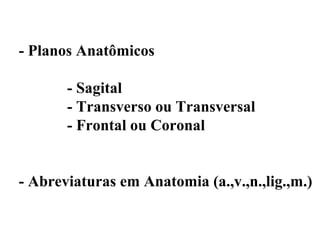 - Planos Anatômicos

       - Sagital
       - Transverso ou Transversal
       - Frontal ou Coronal


- Abreviaturas em Anatomia (a.,v.,n.,lig.,m.)
 