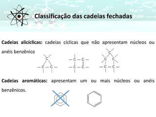 Cadeias alicíclicas: cadeias cíclicas que não apresentam núcleos ou
anéis benzênicos.
Cadeias aromáticas: apresentam um ou mais núcleos ou anéis
benzênicos.
Classificação das cadeias fechadas
 