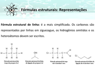 Fórmulas estruturais: Representações
Fórmula estrutural de linha: é a mais simplificada. Os carbonos são
representados por linhas em ziguezague, os hidrogênios omitidos e os
heteroátomos devem ser escritos.
 
