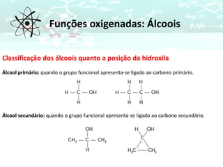 Funções oxigenadas: Álcoois
Classificação dos álcoois quanto a posição da hidroxila
Álcool primário: quando o grupo funcional apresenta-se ligado ao carbono primário.
Álcool secundário: quando o grupo funcional apresenta-se ligado ao carbono secundário.
 