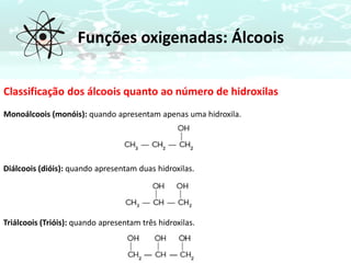 Funções oxigenadas: Álcoois
Classificação dos álcoois quanto ao número de hidroxilas
Monoálcoois (monóis): quando apresentam apenas uma hidroxila.
Diálcoois (dióis): quando apresentam duas hidroxilas.
Triálcoois (Trióis): quando apresentam três hidroxilas.
 