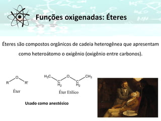 Funções oxigenadas: Éteres
Éteres são compostos orgânicos de cadeia heterogênea que apresentam
como heteroátomo o oxigênio (oxigênio entre carbonos).
Usado como anestésico
 