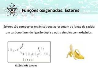Funções oxigenadas: Ésteres
Ésteres são compostos orgânicos que apresentam ao longo da cadeia
um carbono fazendo ligação dupla e outra simples com oxigênios.
Essência de banana
 