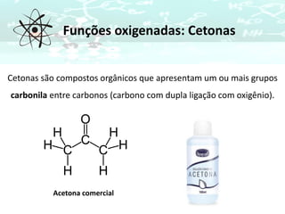 Funções oxigenadas: Cetonas
Cetonas são compostos orgânicos que apresentam um ou mais grupos
carbonila entre carbonos (carbono com dupla ligação com oxigênio).
Acetona comercial
 