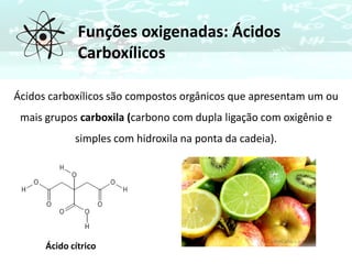 Funções oxigenadas: Ácidos
Carboxílicos
Ácidos carboxílicos são compostos orgânicos que apresentam um ou
mais grupos carboxila (carbono com dupla ligação com oxigênio e
simples com hidroxila na ponta da cadeia).
Ácido cítrico
 