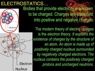 ELECTROSTATICS…
The modern theory of electric charges
is the electron theory. It explains the
existence of charges by the structure of
an atom. An atom is made up of
positively charged nucleus surrounded
by negatively charged electrons. The
nucleus contains the positively charged
protons and uncharged neutrons.
Bodies that provide electricity are known
to be charged. Charges are classified
into positive and negative charges.
 
