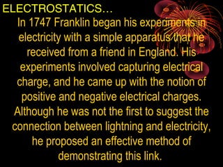 ELECTROSTATICS…
In 1747 Franklin began his experiments in 
electricity with a simple apparatus that he 
received from a friend in England. His 
experiments involved capturing electrical 
charge, and he came up with the notion of 
positive and negative electrical charges. 
Although he was not the first to suggest the 
connection between lightning and electricity, 
he proposed an effective method of 
demonstrating this link. 
 