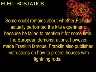 ELECTROSTATICS…
Some doubt remains about whether Franklin
actually performed the kite experiment,
because he failed to mention it for some time.
The European demonstrations, however,
made Franklin famous. Franklin also published
instructions on how to protect houses with
lightning rods.
 