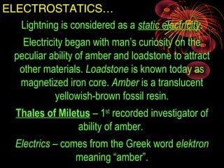 ELECTROSTATICS…
Lightning is considered as a static electricity.
Electricity began with man’s curiosity on the
peculiar ability of amber and loadstone to attract
other materials. Loadstone is known today as
magnetized iron core. Amber is a translucent
yellowish-brown fossil resin.
Thales of Miletus – 1st
recorded investigator of
ability of amber.
Electrics – comes from the Greek word elektron
meaning “amber”.
 